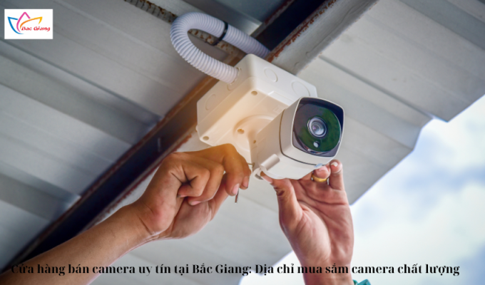 Cửa hàng bán camera uy tín tại Bắc Giang: Địa chỉ mua sắm camera chất lượng